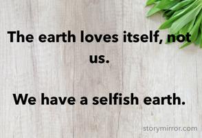 The earth loves itself, not us.

We have a selfish earth.