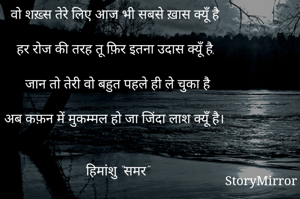वो शख़्स तेरे लिए आज भी सबसे ख़ास क्यूँ है

हर रोज की तरह तू फ़िर इतना उदास क्यूँ है,

जान तो तेरी वो बहुत पहले ही ले चुका है

अब कफ़न में मुकम्मल हो जा जिंदा लाश क्यूँ है।


हिमांशु "समर"