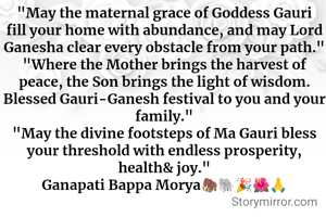 
"May the maternal grace of Goddess Gauri fill your home with abundance, and may Lord Ganesha clear every obstacle from your path."
"Where the Mother brings the harvest of peace, the Son brings the light of wisdom. Blessed Gauri-Ganesh festival to you and your family."
"May the divine footsteps of Ma Gauri bless your threshold with endless prosperity, health& joy."
Ganapati Bappa Morya🦣🐘🎉🌺🙏
