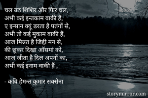 चल उठ शिशिर और फिर चल,
अभी कई इन्तकाम वाकी हैं,
ए इन्सान क्यूं डरता है पतंगों से,
अभी तो कई मुकाम वाकी हैं,
आज मिन्नत है जिद्दी मन से,
की छूकर दिखा आॅसमां को,
आज जीता है दिल अपनों का,
अभी कई इनाम वाकी हैं ,

- कवि हेमन्त कुमार सक्सेना

