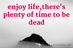 enjoy life,there's plenty of time to be dead