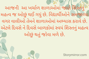 આજની  આ ખર્ચાળ શાળાઓમાં જાણે શિસ્તનું મહત્વ જ ઓછું થઈ ગયું છે. વિદ્યાર્થીઓને સમજાવ્યા વગર વાલીઓ તેમને શાળાઓમાં ‍અભ્યાસ કરાવે છે. એટલે દિવસે ને દિવસે બાળકોમાં સ્વયં શિસ્તનું મહત્વ ઓછું થતું જોવા મળે છે.