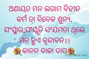 ଅଣାୟତ ମନ ଲଗାମ ବିହୀନ
କର୍ମ ତା ବିବେକ ଶୁନ୍ୟ,
ସଂସ୍କାର,ସଂସ୍କୃତି ସଂଯମତା ଥିଲେ
ମନ ହୁଏ ବୃନ୍ଦାବନ।।
💐କାନନ ବାଳା ଦାସ💐