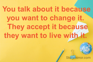 You talk about it because you want to change it. 
 They accept it because they want to live with it. 
