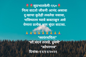 🌷🌷सुप्रभातवेली-१६०🌷
   नित्य वाटतो जीवनी आनंद असावा
   दुःखाचा कुठेही लवलेश नसावा,
    भविष्याला घ्यावे कवटाळून असे
   येणारा प्रत्येक क्षण सुंदर वाटावा.

🙏🙏🙏🙏🙏🙏🙏🙏🙏
         *स्वयंरचयिता*
   *सौ.चंदन तरवडे, ढुमणे*
            *कोपरगाव*
दिनांक-१२/१२/२०२१