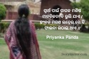 ‎ସ୍ଵାର୍ଥ ପାଇଁ ପାଗଳ ମଣିଷ
‎ମାନବିକତା ବି ଭୁଲି ଯାଏ /
‎ଜୀବନ ମରଣ ଲଢ଼େଇ ରେ ବି
‎ଫାଇଦା ଉଠାଇ ଥାଏ //
‎
‎Priyanka Panda
‎