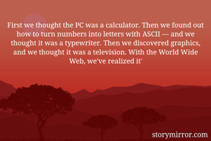 First we thought the PC was a calculator. Then we found out how to turn numbers into letters with ASCII — and we thought it was a typewriter. Then we discovered graphics, and we thought it was a television. With the World Wide Web, we've realized it'