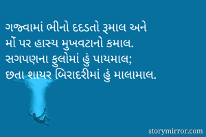 ગજ્વામાં ભીનો દદડતો રૂમાલ અને 
મોં પર હાસ્ય મુખવટાનો કમાલ.
સગપણના ફુલોમાં હું પાયમાલ; 
છતા શાયર બિરાદરીમાં હું માલામાલ.