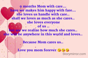 9 months Mom with care... 
have we makes him happy with fare... 
she loves us handle with care.. 
shall we loves as much as she cares.. 
she loves everyone
of us ..
but are we realize how much she cares.. 
she will be anywhere in this world and loves.. 

Because Mom cares us.. 

Love you mom forever 😘😘😘