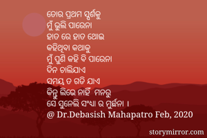 ତୋର ପ୍ରଥମ ସ୍ପର୍ଶକୁ 
ମୁଁ ଭୁଲି ପାରେନା
ହାତ ରେ ହାତ ଥୋଇ
କହିଥିବା କଥାକୁ 
ମୁଁ ପୁଣି କହି ବି ପାରେନା
ଦିନ ଚାଲିଯାଏ
ସମୟ ତ ଗଡି ଯାଏ 
କିନ୍ତୁ ଲିଭେ ନାହିଁ  ମନରୁ
ସେ ସୁନେଲି ସଂଧ୍ୟା ର ମୁର୍ଛନା ।
@ Dr.Debasish Mahapatro Feb, 2020
