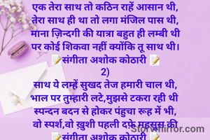 1)
एक तेरा साथ तो कठिन राहें आसान थी,
तेरा साथ ही था तो लगा मंजिल पास थी,
माना ज़िन्दगी की यात्रा बहुत ही लम्बी थी
पर कोई शिकवा नहीं क्योंकि तू साथ थी।
📝संगीता अशोक कोठारी 📝
2)
साथ ये लम्हें सुखद तेज हमारी चाल थी,
भाल पर तुम्हारी लटे,मुझसे टकरा रही थी 
स्पन्दन बदन से होकर पंहुचा रूह में भी,
वो स्पर्श,वो ख़ुशी पहली दफ़े महसूस की
📝संगीता अशोक कोठारी 📝