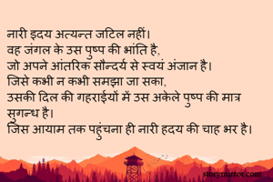 नारी इदय अत्यन्त जटिल नहीं।
वह जंगल के उस पुष्प की भांति है,
जो अपने आंतरिक सौन्दर्य से स्वयं अंजान है।
जिसे कभी न कभी समझा जा सका, 
उसकी दिल की गहराईयों में उस अकेले पुष्प की मात्र सुगन्ध है।
जिस आयाम तक पहुंचना ही नारी हदय की चाह भर है।