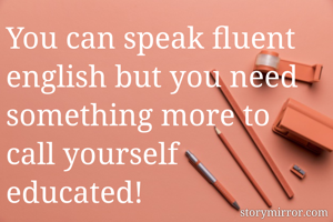 You can speak fluent english but you need something more to call yourself educated!