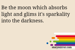 Be the moon which absorbs light and glims it's sparkality into the darkness. 