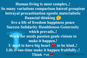 Human living is most complex..!
So many variations comparison hatred groupism betrayal procastination egostic materialistic financial thinking 🤔
live a life of freedom happiness peace Success Solidarity Humbleness Generosity which prevails..!
Work for needs passion goals visions to make it happen.!
U need to have big heart ❤️ to be kind..!
Life is one-time make it happen fruitfully..!
Think +ve🌹