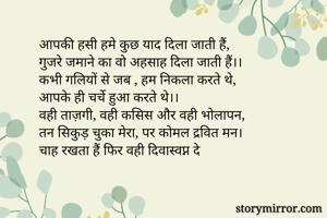 आपकी हसी हमे कुछ याद दिला जाती हैं,
गुजरे जमाने का वो अहसाह दिला जाती हैं।।
कभी गलियों से जब , हम निकला करते थे,
आपके ही चर्चे हुआ करते थे।।
वही ताज़गी, वही कसिस और वही भोलापन,
तन सिकुड़ चुका मेरा, पर कोमल द्रवित मन।
चाह रखता हैं फिर वही दिवास्वप्न दे
