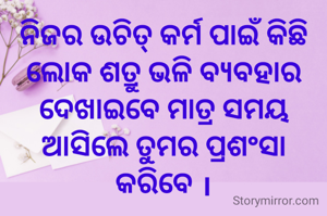 ନିଜର ଉଚିତ୍ କର୍ମ ପାଇଁ କିଛି ଲୋକ ଶତ୍ରୁ ଭଳି ବ୍ୟବହାର ଦେଖାଇବେ ମାତ୍ର ସମୟ ଆସିଲେ ତୁମର ପ୍ରଶଂସା କରିବେ ।
