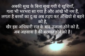 अबकी सुख के बिना सूख गयी ये खुशियाँ,
गला भी भरभरा सा गया है और आंखे भी नम हैं,
लगता है बरसों का दुःख अब तड़प कर अँखियो से बहने को है,
खैर इस अंधियारी रात के बाद उजाला तो होने को है,
अब अहसास है की बरसात होने को है |