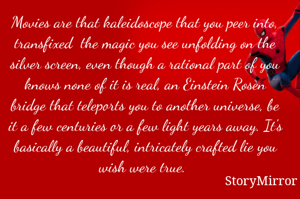 Movies are that kaleidoscope that you peer into, transfixed  the magic you see unfolding on the silver screen, even though a rational part of you knows none of it is real, an Einstein Rosen bridge that teleports you to another universe, be it a few centuries or a few light years away. It's basically a beautiful, intricately crafted lie you wish were true. 