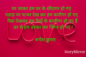 घर जाकर हम घर के सौदागर हो गए , 
पहाड़ पर पत्थर देख कर हम कारीगर हो गए ,
पैसा देखकर हम पैसों के बाजीगर हो गए हैं 
डर से हम डरकर कर जिगर हो गए !

 ~ रूपेश कुमार
