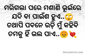 ମରିଗଲା ପରେ ମଶାଣି ଭୂଇଁରେ
ଯଦି ବା ପାଇଁଶ ହୁଏ..🙄
ତଥାପି ପବନେ ଉଡ଼ି ମୁଁ କହିବି
ତମକୁ ହିଁ ଭଲ ପାଏ..😞💘

