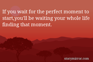 If you wait for the perfect moment to start,you'll be waiting your whole life finding that moment.