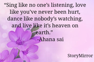 “Sing like no one’s listening, love like you’ve never been hurt, dance like nobody’s watching, and live like it’s heaven on earth.” 
        -Ahana sai