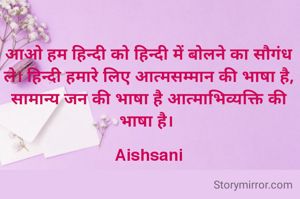 आओ हम हिन्दी को हिन्दी में बोलने का सौगंध ले। हिन्दी हमारे लिए आत्मसम्मान की भाषा है, सामान्य जन की भाषा है आत्माभिव्यक्ति की भाषा है। 

Aishsani