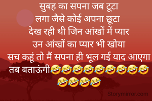 सुबह का सपना जब टूटा
लगा जैसे कोई अपना छूटा 
देख रही थी जिन आंखों में प्यार
उन आंखों का प्यार भी खोया
सच कहूं तो मैं सपना ही भूल गई याद आएगा तब बताऊंगी🤣🤣🤣🤣🤣🤣🤣🤣🤣🤣🤣🤣🤣

