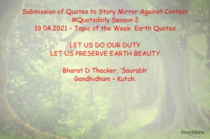 Submission of Quotes to Story Mirror Against Contest #Quotsdaily Season 2
19.04.2021 – Topic of the Week: Earth Quotes

LET US DO OUR DUTY
LET US PRESERVE EARTH BEAUTY

Bharat D Thacker, ‘Saurabh’
Gandhidham – Kutch.
