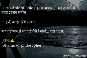 मी त्यायले बोललो, "खोल गड्डा खोदायच्या नादात तुम्हालाच त्यात उतराय लागेल"  

त म्हणे, आम्ही JCB लावतो.

मागं वढण्यात हे लय पुढे गेले रे बाबो... जरा जपूण.
                   
_योग्या✍️
_#halfmad_philosopher
