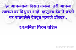 देव आपल्याला दिसत नसला. तरी आपला त्याच्या वर विश्वास आहे. म्हणूनच देवाने धरती वर पाठवलेले देवदूत म्हणजे डॉक्टर..

©®नमिता धिरज तांडेल
