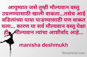 आयुष्यात जसे तुम्ही मौल्यवान वस्तू उचलण्यासाठी खाली वाकता...तसेच आई वडिलांच्या पाया पाडण्यासाठी पण वाकत चला... कारण या सर्व मौल्यवान वस्तू पेक्षा ही,,, मौल्यवान त्यांचा आशीर्वाद आहे...

manisha deshmukh