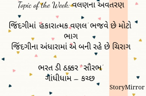 સ્ટોરીમિરર માટે #Quotesdaily Season 2 માટેનું અવતરણ / Quote
Date: 23.05.2021
Topic of the Week: વલણના અવતરણ

જિંદગીમાં ‘હકારાત્મક વણલ’ ભજવે છે મોટો ભાગ
જિંદગીના અંધારામાં એ બની રહે છે ચિરાગ

ભરત ડી ઠક્કર ‘ સૌરભ’
ગાંધીધામ – કચ્છ