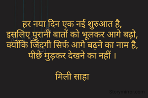 हर नया दिन एक नई शुरुआत है,
इसलिए पुरानी बातों को भूलकर आगे बढ़ो,
क्योंकि जिंदगी सिर्फ आगे बढ़ने का नाम है,
पीछे मुड़कर देखने का नहीं ।

मिली साहा