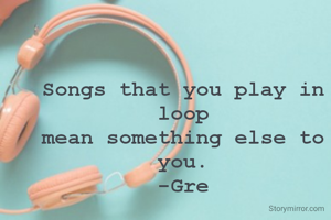 Songs that you play in loop
mean something else to you.
-Gre