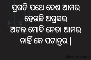 ପ୍ରଗତି ପଥେ ଦେଶ ଆମର
ହେଉଛି ଅଗ୍ରସର
ଅଟଳ ମୋଦି ନେତା ଆମର
ନାହିଁ କେ ପଟାନ୍ତର |