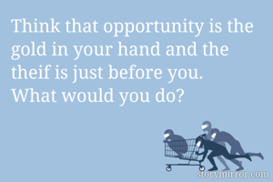 Think that opportunity is the gold in your hand and the theif is just before you.
What would you do?