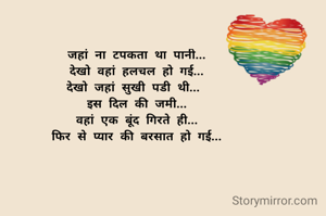 जहां ना टपकता था पानी...
देखो वहां हलचल हो गई...
देखो जहां सुखी पडी थी... 
इस दिल की जमी...
वहां एक बूंद गिरते ही...
फिर से प्यार की बरसात हो गई...