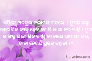 
ଏପିଜେ ଅବଦୁଲ କଲାମଙ୍କ ମତରେ: "ତୁମର ବନ୍ଧୁ ଜଣେ ସିଦ୍ଧ ବ୍ୟକ୍ତି ହେବ ବୋଲି ଆଶା କର ନାହିଁ । ତୁମ ସାଙ୍ଗକୁ ଜଣେ ସିଦ୍ଧ ବ୍ୟକ୍ତି ହେବାରେ ସାହାଯ୍ୟ କର, ତାହା ହେଉଛି ପ୍ରକୃତ ବନ୍ଧୁତା ।"