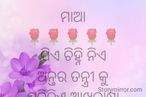 ମାଆ
🌹🌹🌹🌹🌹
ଯିଏ ଚିହ୍ନି ନିଏ
ଅନ୍ତର ତନ୍ତ୍ରୀ କୁ
ପଢିନିଏ ଆଖିଭାଷା
ଦୁଃଖ ଅବା ଲୁହ
ସୁଖ ଅବା ସ୍ନେହ
କ୍ଷୁଧା ଅବା ତୃଷା.
ଉଦାସୀ ମନକୁ
ଅନୁଭବୀ ପାରେ
ଛୁଇଁ ପାରେ ହୃଦୟକୁ
ଭିଜା ମନ ତଳେ
ଯନ୍ତ୍ରଣା ର ବ୍ୟଥା
ପଢିଆସେ ସବୁ ତାକୁ.
ଭାରି ହୋଇଗଲେ
ମନ କି ହୃଦୟ
ଆଖିରେ ନାଚେ ତା ମୁଁହ
ମିଠା ହସ ତାର
କୋଟି ଦୁଃଖ ହରେ
ଝରାଇ ବାତ୍ସଲ୍ୟ ମୋହ.
ତା ପଣତ ତଳେ
ଅପୂର୍ବ ପ୍ରଶାନ୍ତି
ଅବସାଦ ଯାଏ ହରି
ସାରା ଦୁନିଆଟା
ଲାଗେ ସ୍ୱାର୍ଥପର
କେହି ନୁହଁ ମାଆ ପରି.
