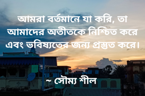 আমরা বর্তমানে যা করি, তা আমাদের অতীতকে নিশ্চিত করে এবং ভবিষ্যতের জন্য প্রস্তুত করে।


~ সৌম্য শীল 