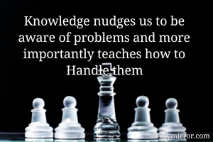 Knowledge nudges us to be aware of problems and more importantly teaches how to Handle them

