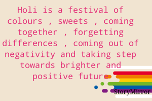 Holi is a festival of colours , sweets , coming together , forgetting differences , coming out of negativity and taking step towards brighter and positive future