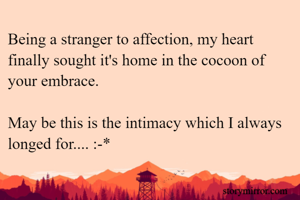 Being a stranger to affection, my heart finally sought it's home in the cocoon of your embrace.

May be this is the intimacy which I always longed for.... :-*