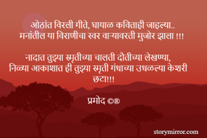 ओठांत विरली गीते, घायाळ कविताही जाहल्या..
मनांतील या विराणीचा स्वर वाऱ्यावरती मुजोर झाला !!!

नादात तुझ्या स्मृतीच्या चालती दौतीच्या लेखण्या,
निळ्या आकाशात ही तुझ्या स्मृती गंधाच्या उधळल्या केशरी छटा!!!

प्रमोद ©®