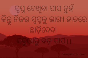 ସ୍ବପ୍ନ ଦେଖିବା ପାପ ନୁହଁ
କିନ୍ତୁ ନିଜର ସ୍ବପ୍ନକୁ ଭାଗ୍ୟ ହାତରେ ଛାଡ଼ିଦେବା 
ସବୁଠାରୁ ବଡ଼ ପାପ।।