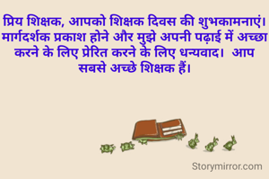 प्रिय शिक्षक, आपको शिक्षक दिवस की शुभकामनाएं।  मार्गदर्शक प्रकाश होने और मुझे अपनी पढ़ाई में अच्छा करने के लिए प्रेरित करने के लिए धन्यवाद।  आप सबसे अच्छे शिक्षक हैं।