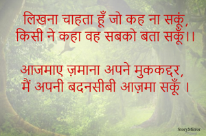 लिखना चाहता हूँ जो कह ना सकूं, किसी ने कहा वह सबको बता सकूँ।। 
आजमाए ज़माना अपने मुककद्दर, मैं अपनी बदनसीबी अपना सकूँ । 