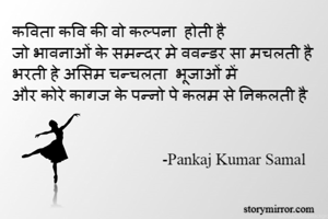 कविता कवि की वो कल्पना  होती है
जो भावनाओं के समन्दर मे ववन्डर सा मचलती है
भरती हे असिम चन्चलता  भूजाओं में
और कोरे कागज के पन्नो पे कलम से निकलती है


                                     -Pankaj Kumar Samal